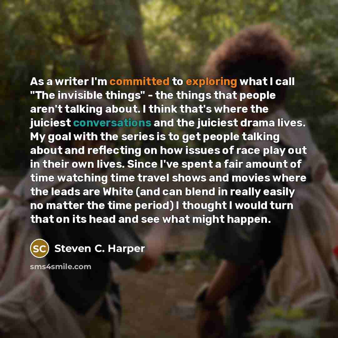 “As a writer I'm committed to exploring what I call "The invisible things" - the things that people aren't talking about. I think that's where the juiciest conversations and the juiciest drama lives. My goal with the series is to get people talking about and reflecting on how issues of race play…” quote by Steven C. Harper