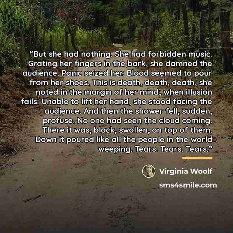 “But she had nothing. She had forbidden music. Grating her fingers in the bark, she damned the audience. Panic seized her. Blood seemed to pour from her shoes. This is death, death, death, she noted in the margin of her mind; when illusion fails. Unable to lift her hand, she stood facing the…” quote by Virginia Woolf