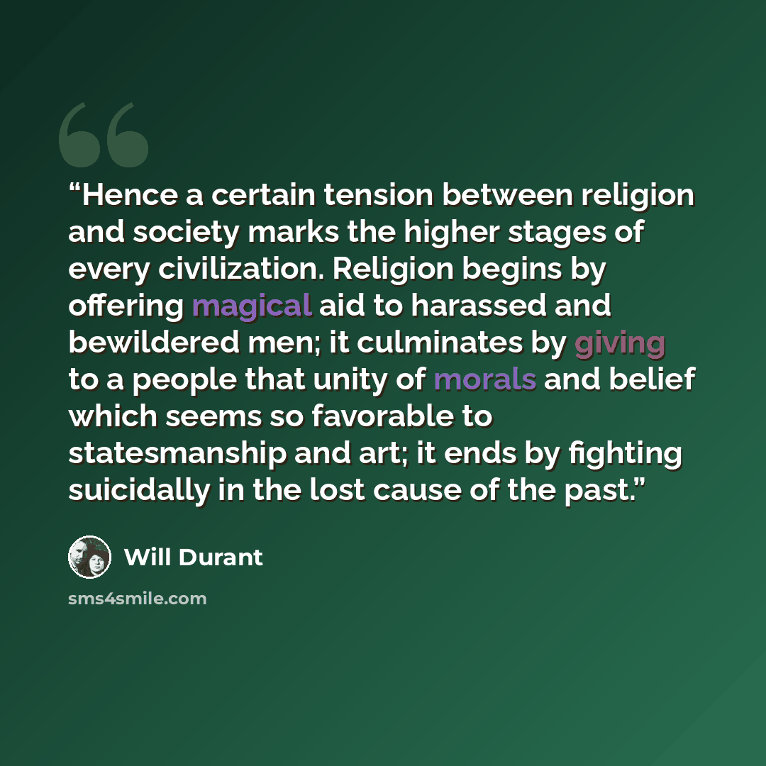 “Hence a certain tension between religion and society marks the higher stages of every civilization. Religion begins by offering magical aid to harassed and bewildered men; it culminates by giving to a people that unity of morals and belief which seems so favorable to statesmanship and art; it ends…” quote by Will Durant