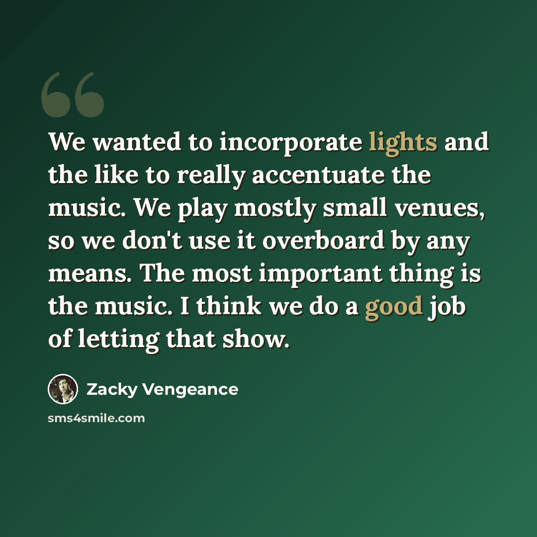 “We wanted to incorporate lights and the like to really accentuate the music. We play mostly small venues, so we don't use it overboard by any means. The most important thing is the music. I think we do a good job of letting that show.” quote by Zacky Vengeance