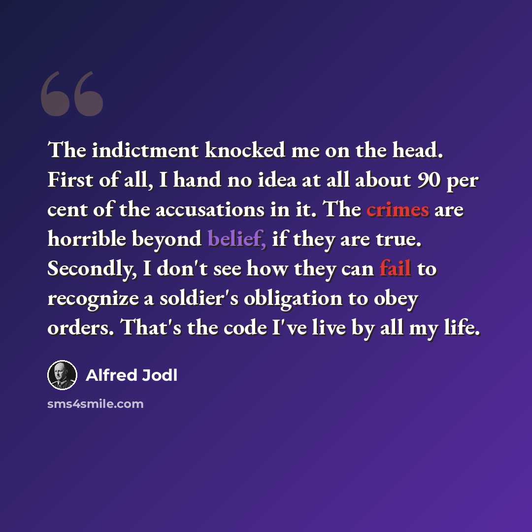 “The indictment knocked me on the head. First of all, I hand no idea at all about 90 per cent of the accusations in it. The crimes are horrible beyond belief, if they are true. Secondly, I don't see how they can fail to recognize a soldier's obligation to obey orders. That's the code I've live by…” quote by Alfred Jodl