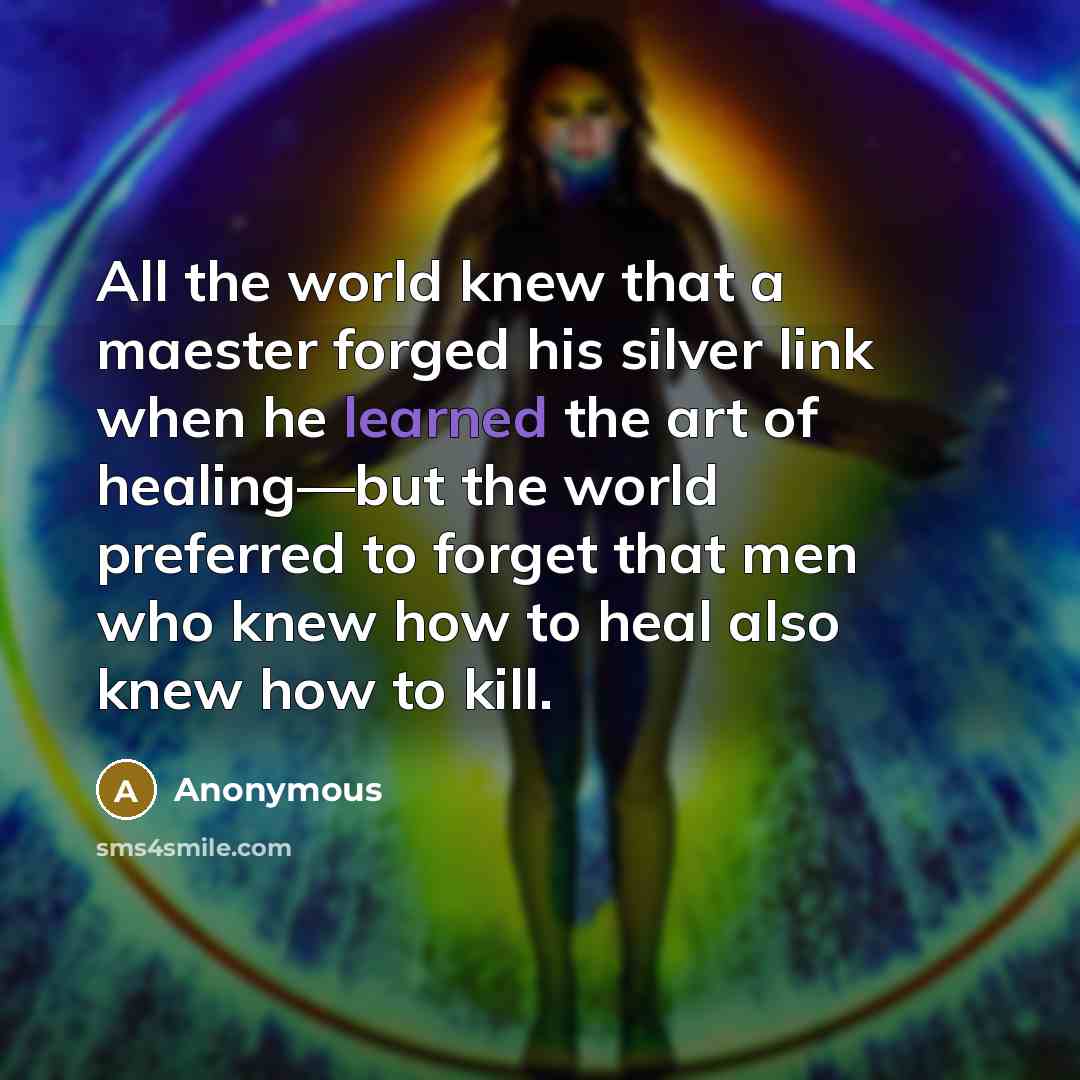 “All the world knew that a maester forged his silver link when he learned the art of healing—but the world preferred to forget that men who knew how to heal also knew how to kill.” quote by Anonymous