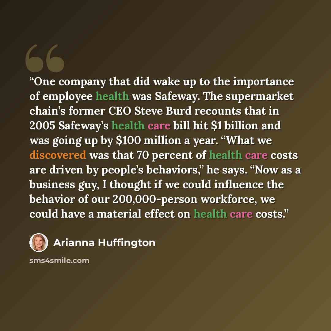 “One company that did wake up to the importance of employee health was Safeway. The supermarket chain’s former CEO Steve Burd recounts that in 2005 Safeway’s health care bill hit $1 billion and was going up by $100 million a year. “What we discovered was that 70 percent of health care costs are…” quote by Arianna Huffington