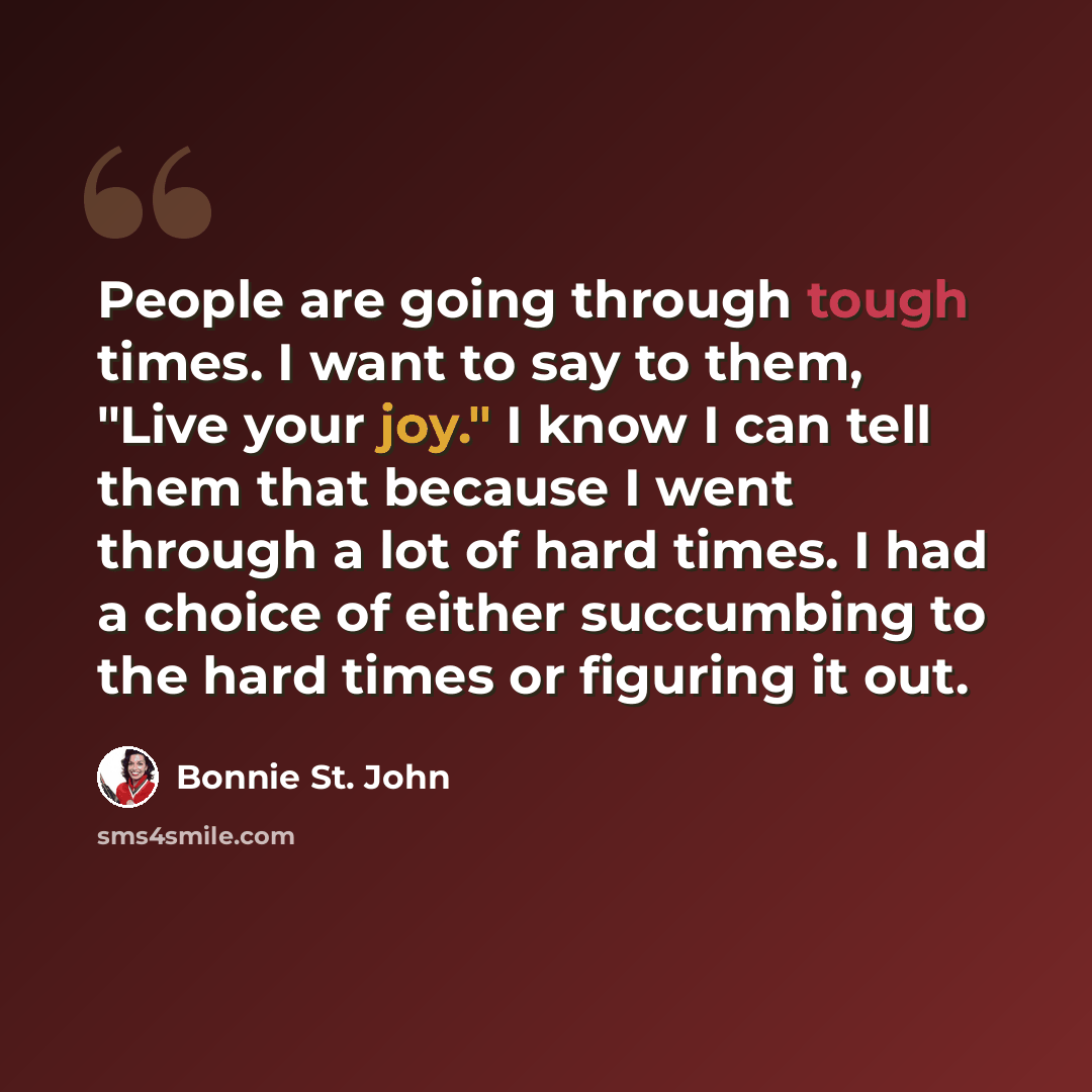 “People are going through tough times. I want to say to them, "Live your joy." I know I can tell them that because I went through a lot of hard times. I had a choice of either succumbing to the hard times or figuring it out.” quote by Bonnie St. John