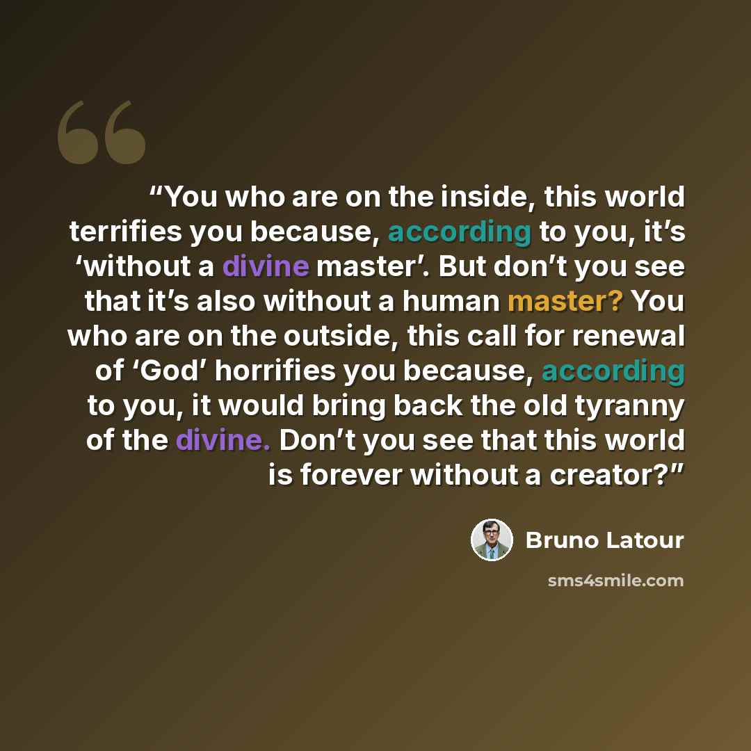 “You who are on the inside, this world terrifies you because, according to you, it’s ‘without a divine master’. But don’t you see that it’s also without a human master? You who are on the outside, this call for renewal of ‘God’ horrifies you because, according to you, it would bring back the old…” quote by Bruno Latour