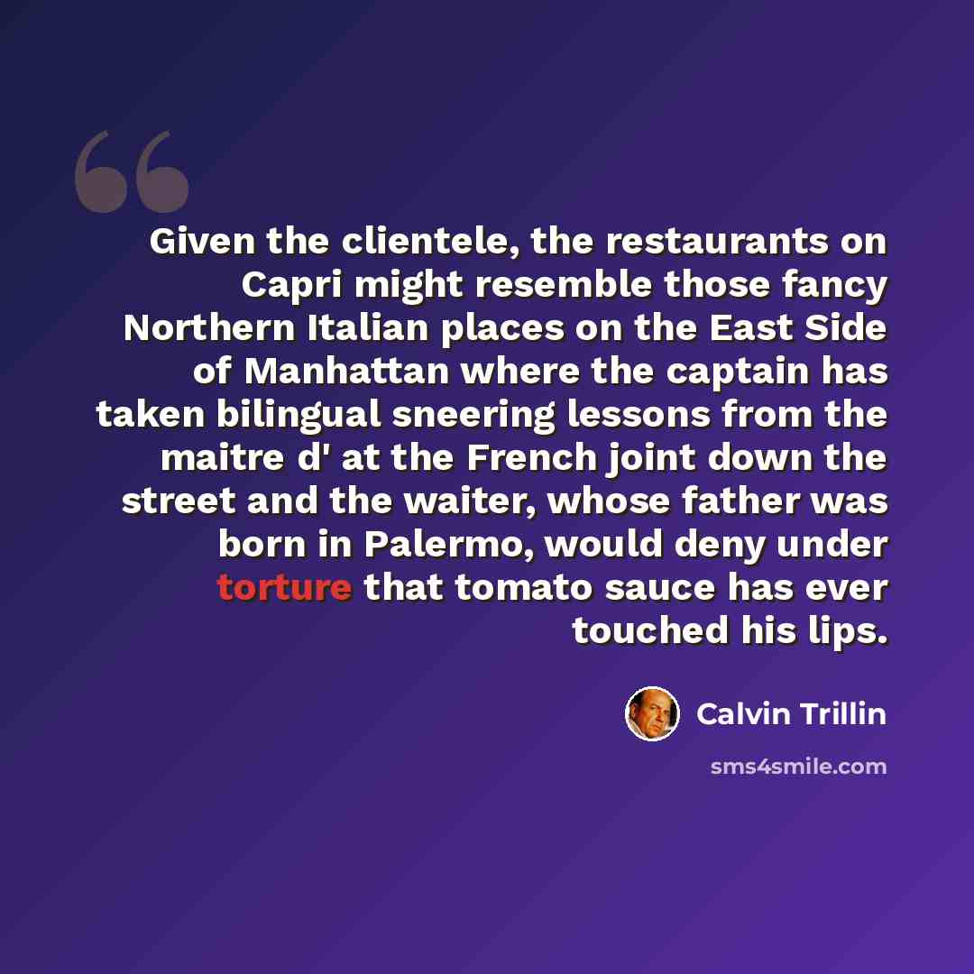 “Given the clientele, the restaurants on Capri might resemble those fancy Northern Italian places on the East Side of Manhattan where the captain has taken bilingual sneering lessons from the maitre d' at the French joint down the street and the waiter, whose father was born in Palermo, would deny…” quote by Calvin Trillin