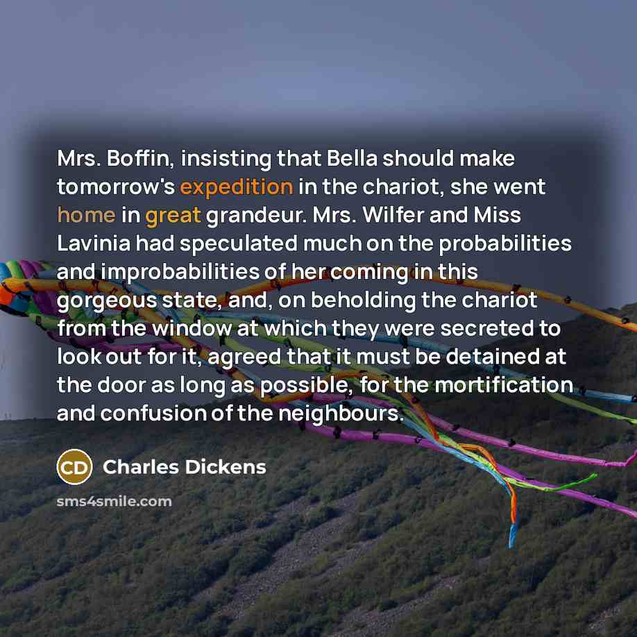 “Mrs. Boffin, insisting that Bella should make tomorrow's expedition in the chariot, she went home in great grandeur. Mrs. Wilfer and Miss Lavinia had speculated much on the probabilities and improbabilities of her coming in this gorgeous state, and, on beholding the chariot from the window at…” quote by Charles Dickens