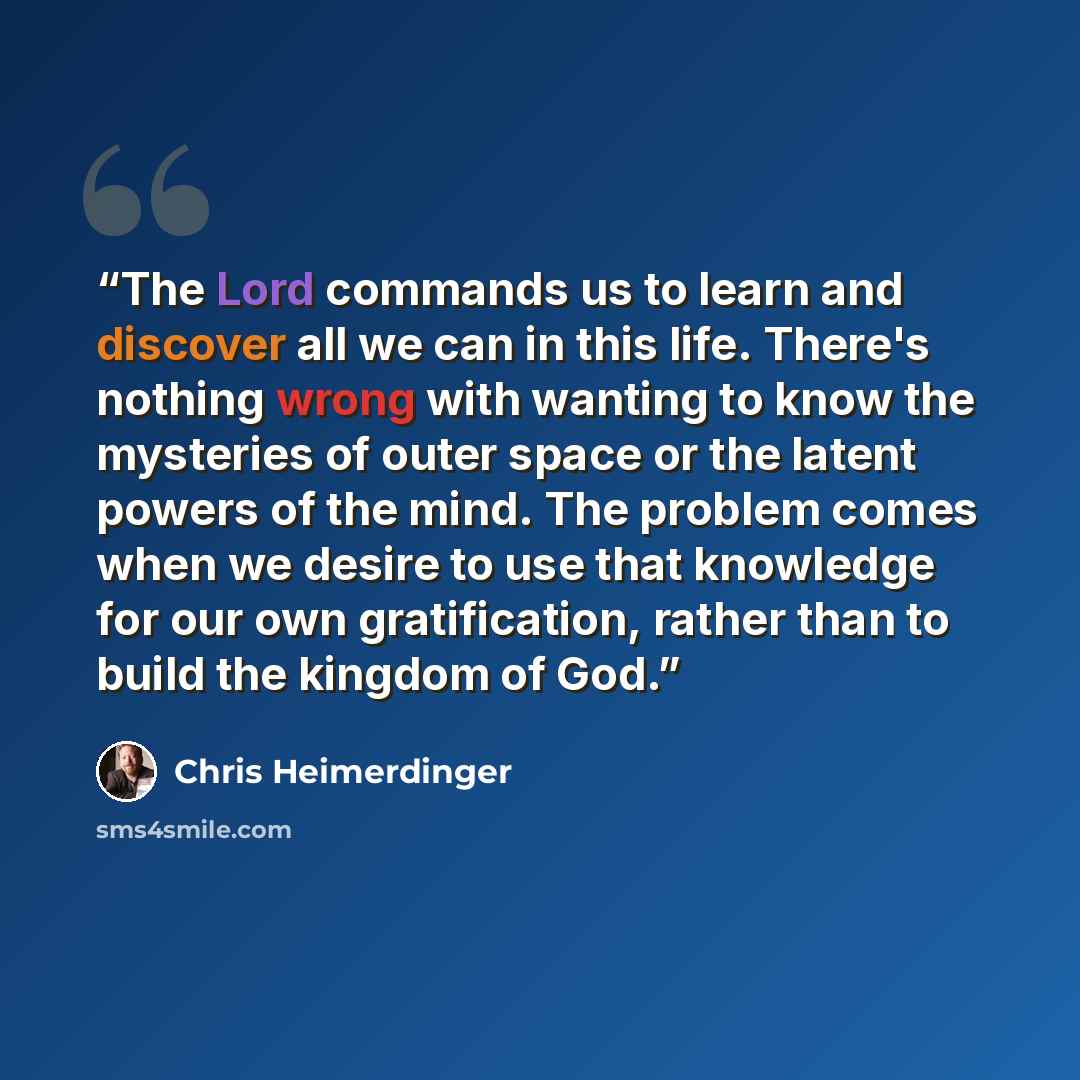 “The Lord commands us to learn and discover all we can in this life. There's nothing wrong with wanting to know the mysteries of outer space or the latent powers of the mind. The problem comes when we desire to use that knowledge for our own gratification, rather than to build the kingdom of God.” quote by Chris Heimerdinger
