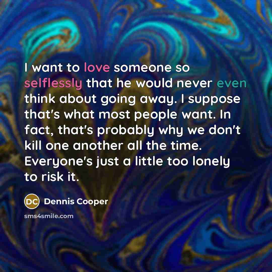 “I want to love someone so selflessly that he would never even think about going away. I suppose that's what most people want. In fact, that's probably why we don't kill one another all the time. Everyone's just a little too lonely to risk it.” quote by Dennis Cooper