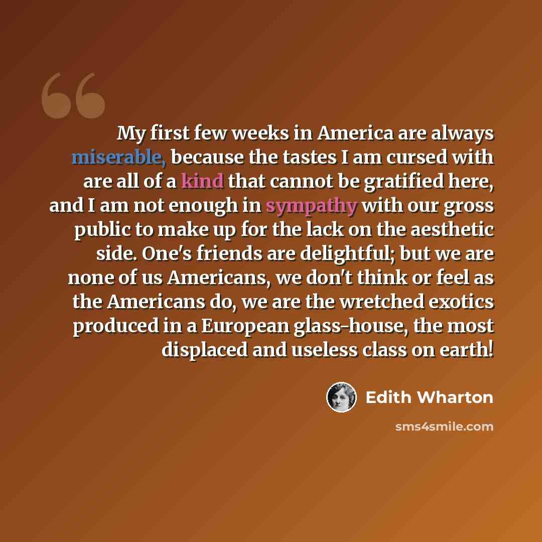 “My first few weeks in America are always miserable, because the tastes I am cursed with are all of a kind that cannot be gratified here, and I am not enough in sympathy with our gross public to make up for the lack on the aesthetic side. One's friends are delightful; but we are none of us…” quote by Edith Wharton