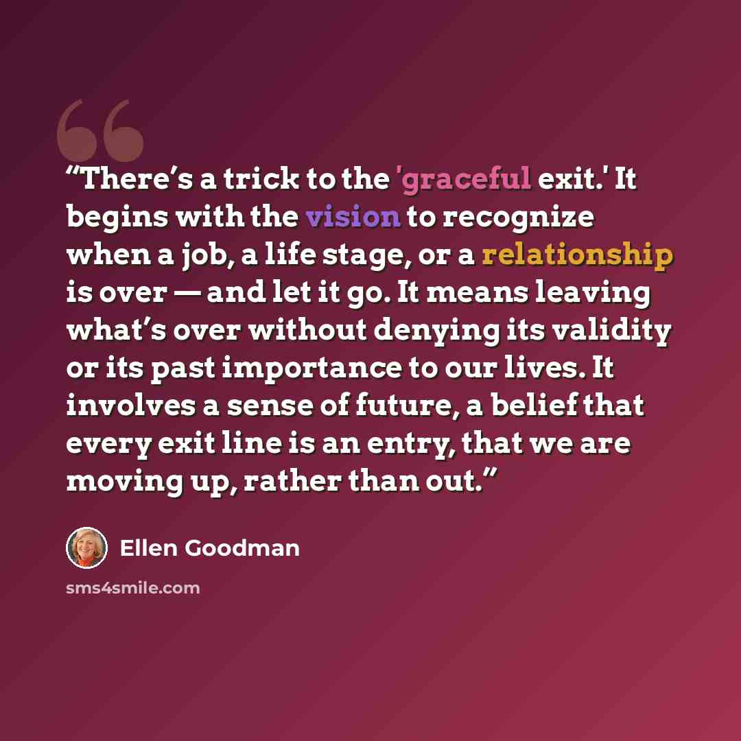 “There’s a trick to the 'graceful exit.' It begins with the vision to recognize when a job, a life stage, or a relationship is over — and let it go. It means leaving what’s over without denying its validity or its past importance to our lives. It involves a sense of future, a belief that every exit…” quote by Ellen Goodman
