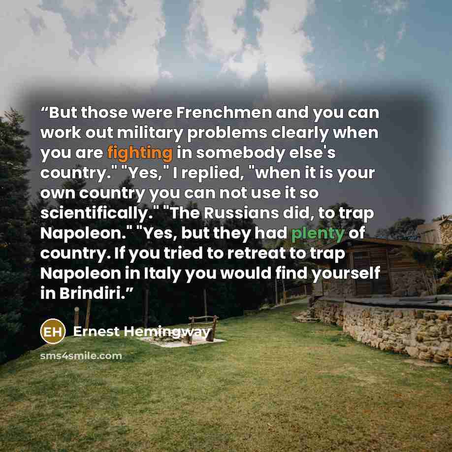 “But those were Frenchmen and you can work out military problems clearly when you are fighting in somebody else's country." "Yes," I replied, "when it is your own country you can not use it so scientifically." "The Russians did, to trap Napoleon." "Yes, but they had plenty of country. If you tried…” quote by Ernest Hemingway