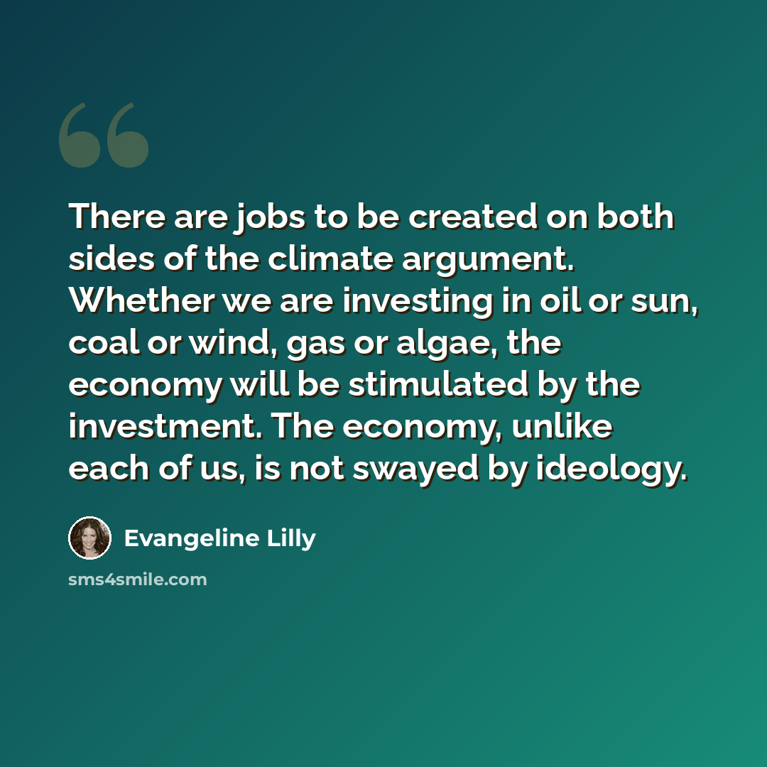 “There are jobs to be created on both sides of the climate argument. Whether we are investing in oil or sun, coal or wind, gas or algae, the economy will be stimulated by the investment. The economy, unlike each of us, is not swayed by ideology.” quote by Evangeline Lilly