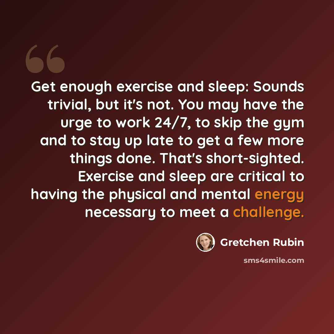 “Get enough exercise and sleep: Sounds trivial, but it's not. You may have the urge to work 24/7, to skip the gym and to stay up late to get a few more things done. That's short-sighted. Exercise and sleep are critical to having the physical and mental energy necessary to meet a challenge.” quote by Gretchen Rubin