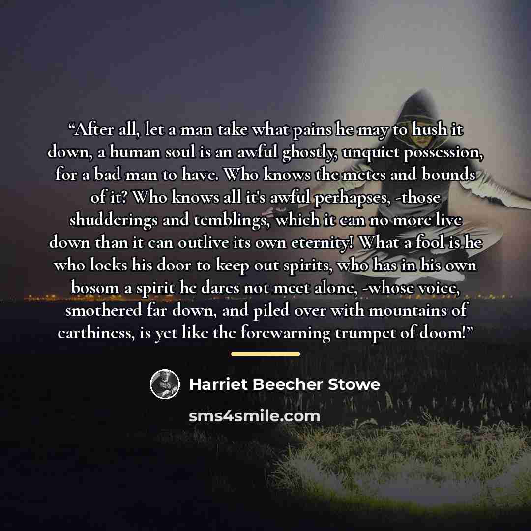 “After all, let a man take what pains he may to hush it down, a human soul is an awful ghostly, unquiet possession, for a bad man to have. Who knows the metes and bounds of it? Who knows all it's awful perhapses, -those shudderings and temblings, which it can no more live down than it can outlive…” quote by Harriet Beecher Stowe