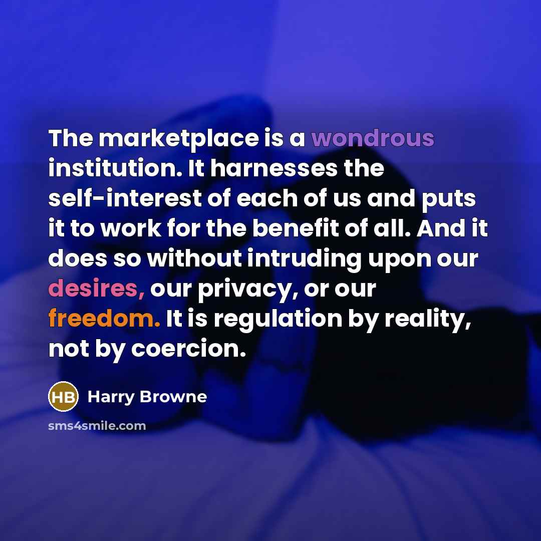 “The marketplace is a wondrous institution. It harnesses the self-interest of each of us and puts it to work for the benefit of all. And it does so without intruding upon our desires, our privacy, or our freedom. It is regulation by reality, not by coercion.” quote by Harry Browne
