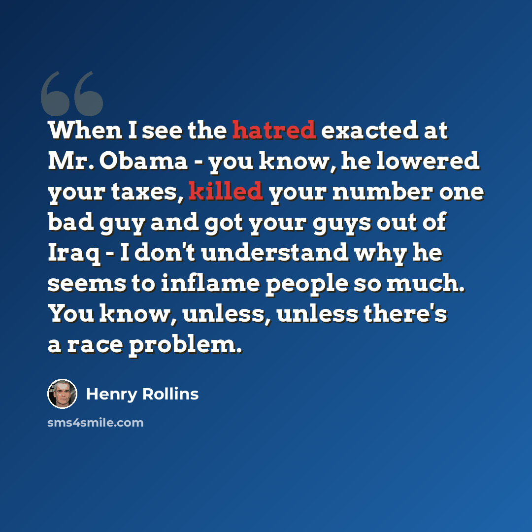 “When I see the hatred exacted at Mr. Obama - you know, he lowered your taxes, killed your number one bad guy and got your guys out of Iraq - I don't understand why he seems to inflame people so much. You know, unless, unless there's a race problem.” quote by Henry Rollins