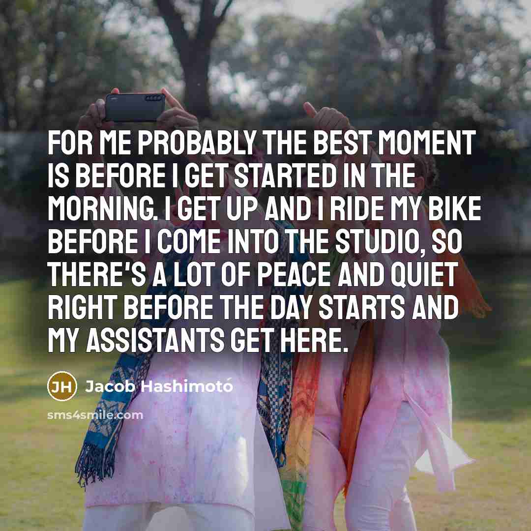 “For me probably the best moment is before I get started in the morning. I get up and I ride my bike before I come into the studio, so there's a lot of peace and quiet right before the day starts and my assistants get here.” quote by Jacob Hashimoto