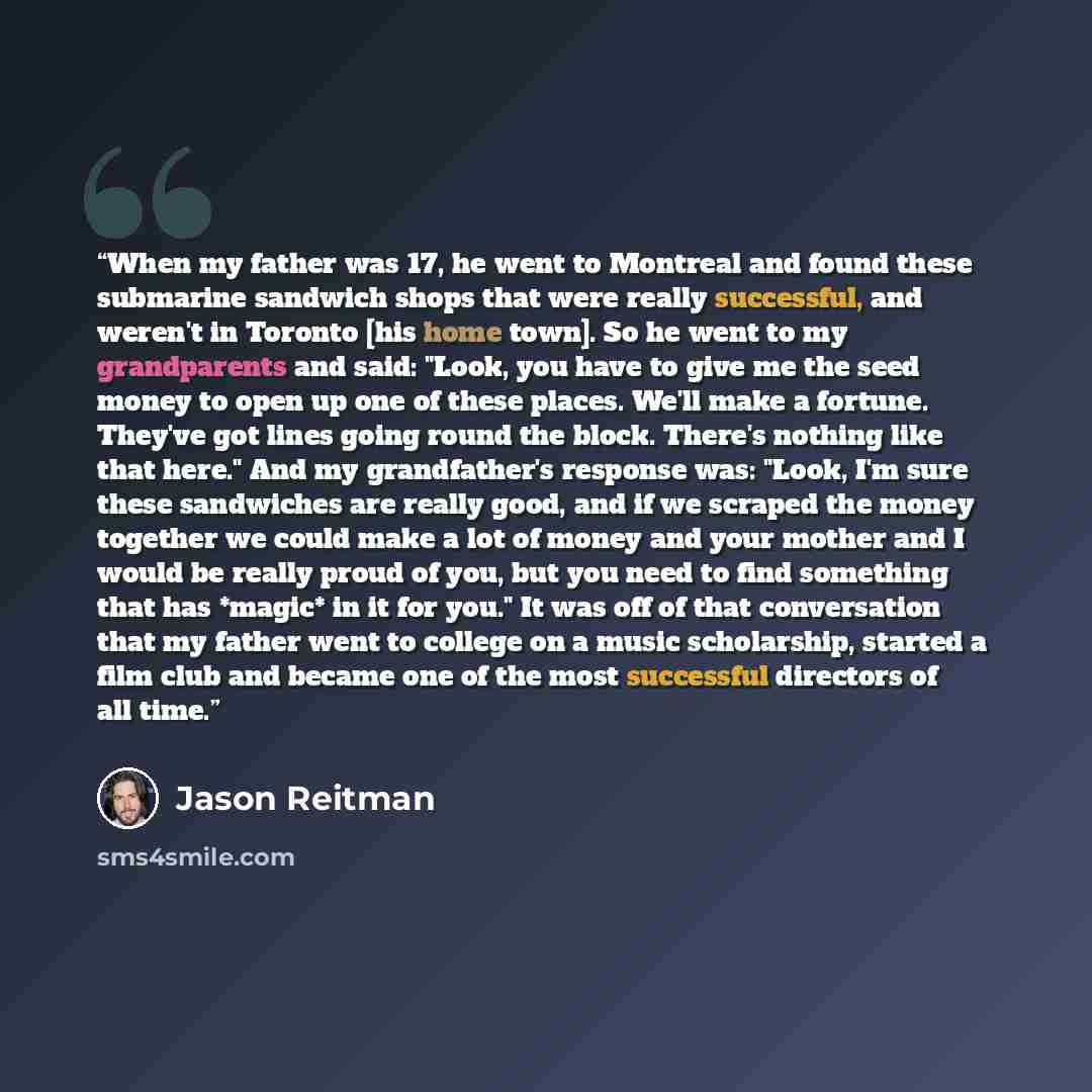 “When my father was 17, he went to Montreal and found these submarine sandwich shops that were really successful, and weren't in Toronto [his home town]. So he went to my grandparents and said: "Look, you have to give me the seed money to open up one of these places. We'll make a fortune. They've…” quote by Jason Reitman