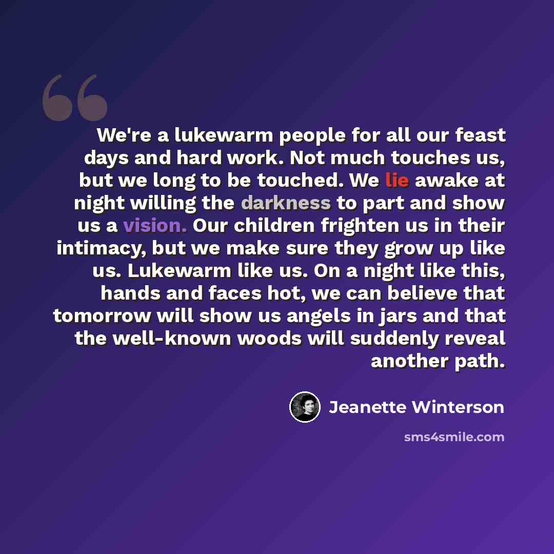 “We're a lukewarm people for all our feast days and hard work. Not much touches us, but we long to be touched. We lie awake at night willing the darkness to part and show us a vision. Our children frighten us in their intimacy, but we make sure they grow up like us. Lukewarm like us. On a night…” quote by Jeanette Winterson