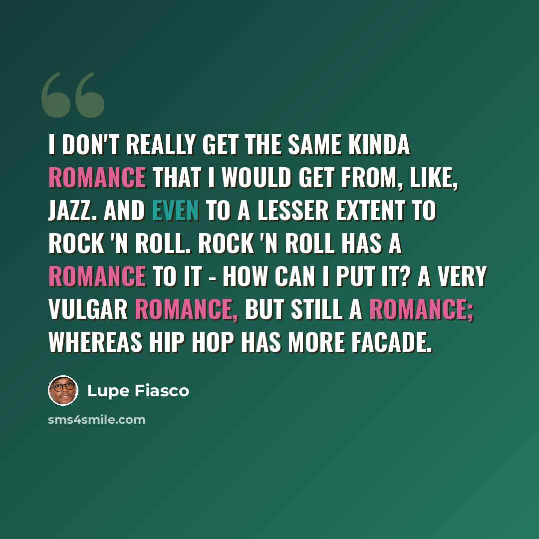 “I don't really get the same kinda romance that I would get from, like, jazz. And even to a lesser extent to rock 'n roll. Rock 'n roll has a romance to it - how can I put it? A very vulgar romance, but still a romance; whereas hip hop has more facade.” quote by Lupe Fiasco