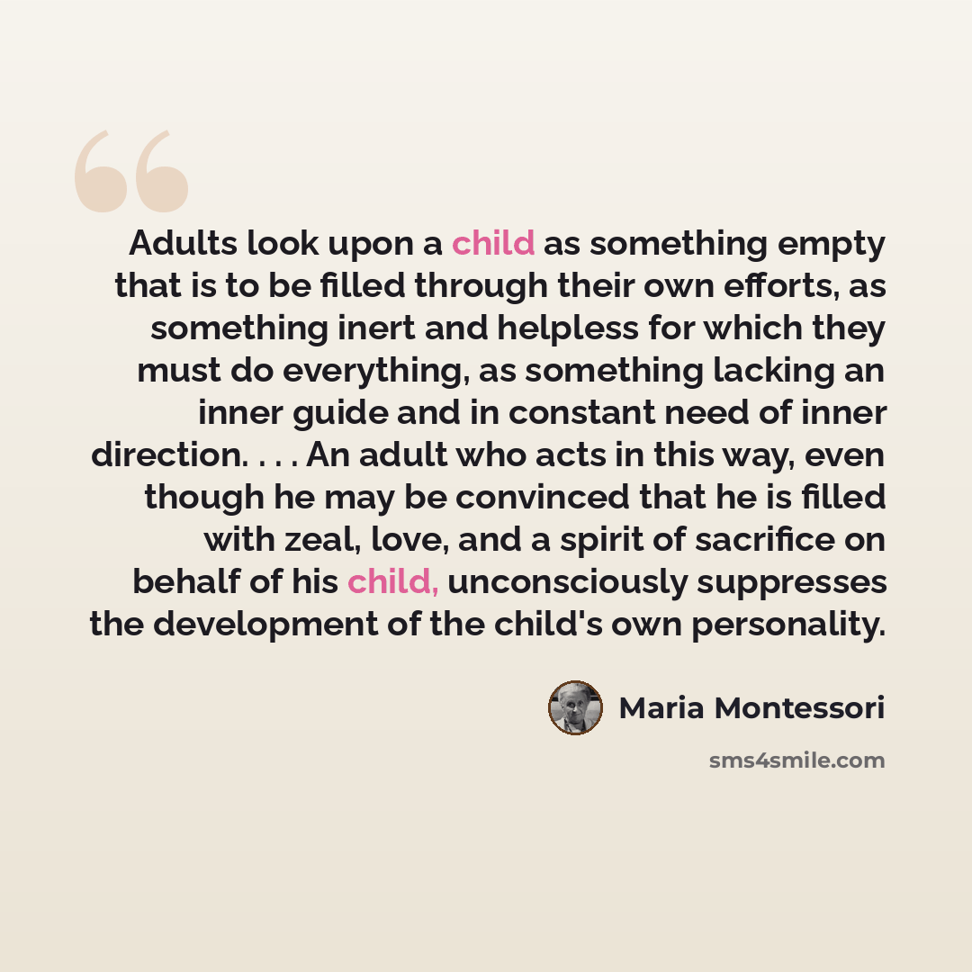 “Adults look upon a child as something empty that is to be filled through their own efforts, as something inert and helpless for which they must do everything, as something lacking an inner guide and in constant need of inner direction. . . . An adult who acts in this way, even though he may be…” quote by Maria Montessori
