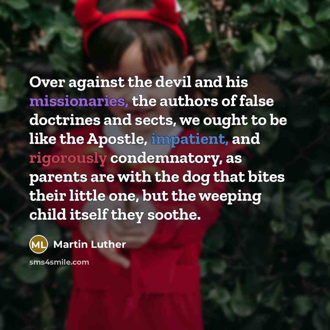 “Over against the devil and his missionaries, the authors of false doctrines and sects, we ought to be like the Apostle, impatient, and rigorously condemnatory, as parents are with the dog that bites their little one, but the weeping child itself they soothe.” quote by Martin Luther