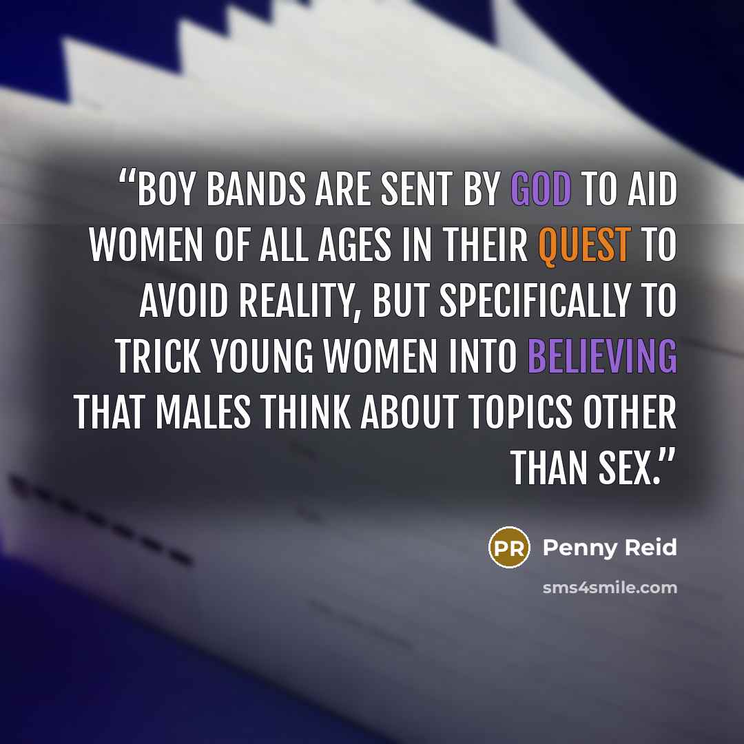 “Boy bands are sent by God to aid women of all ages in their quest to avoid reality, but specifically to trick young women into believing that males think about topics other than sex.” quote by Penny Reid
