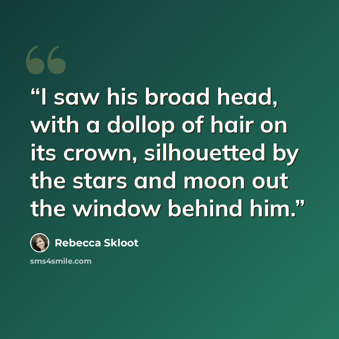 “I saw his broad head, with a dollop of hair on its crown, silhouetted by the stars and moon out the window behind him.” quote by Rebecca Skloot
