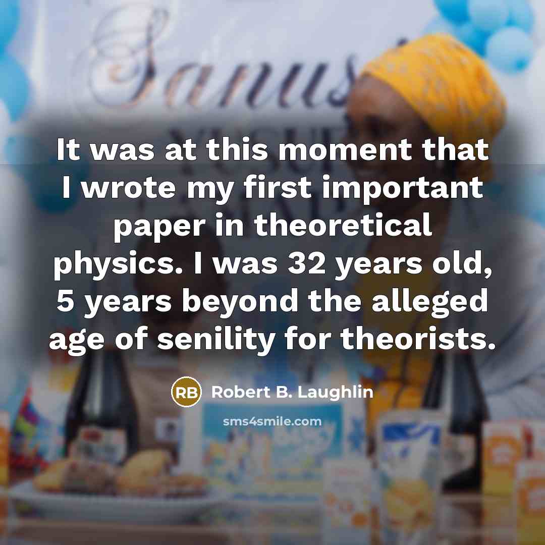 “It was at this moment that I wrote my first important paper in theoretical physics. I was 32 years old, 5 years beyond the alleged age of senility for theorists.” quote by Robert B. Laughlin