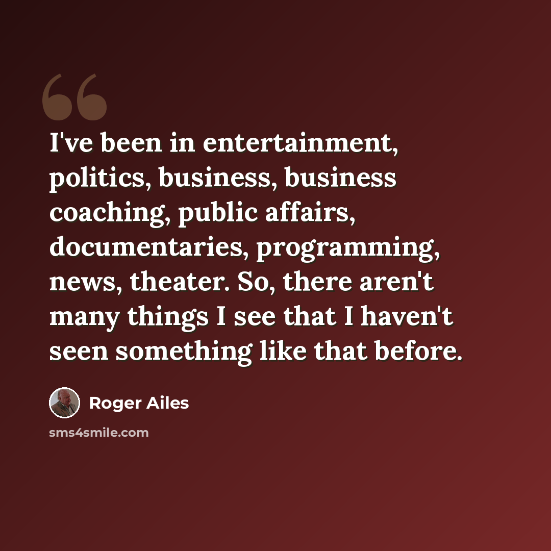 “I've been in entertainment, politics, business, business coaching, public affairs, documentaries, programming, news, theater. So, there aren't many things I see that I haven't seen something like that before.” quote by Roger Ailes