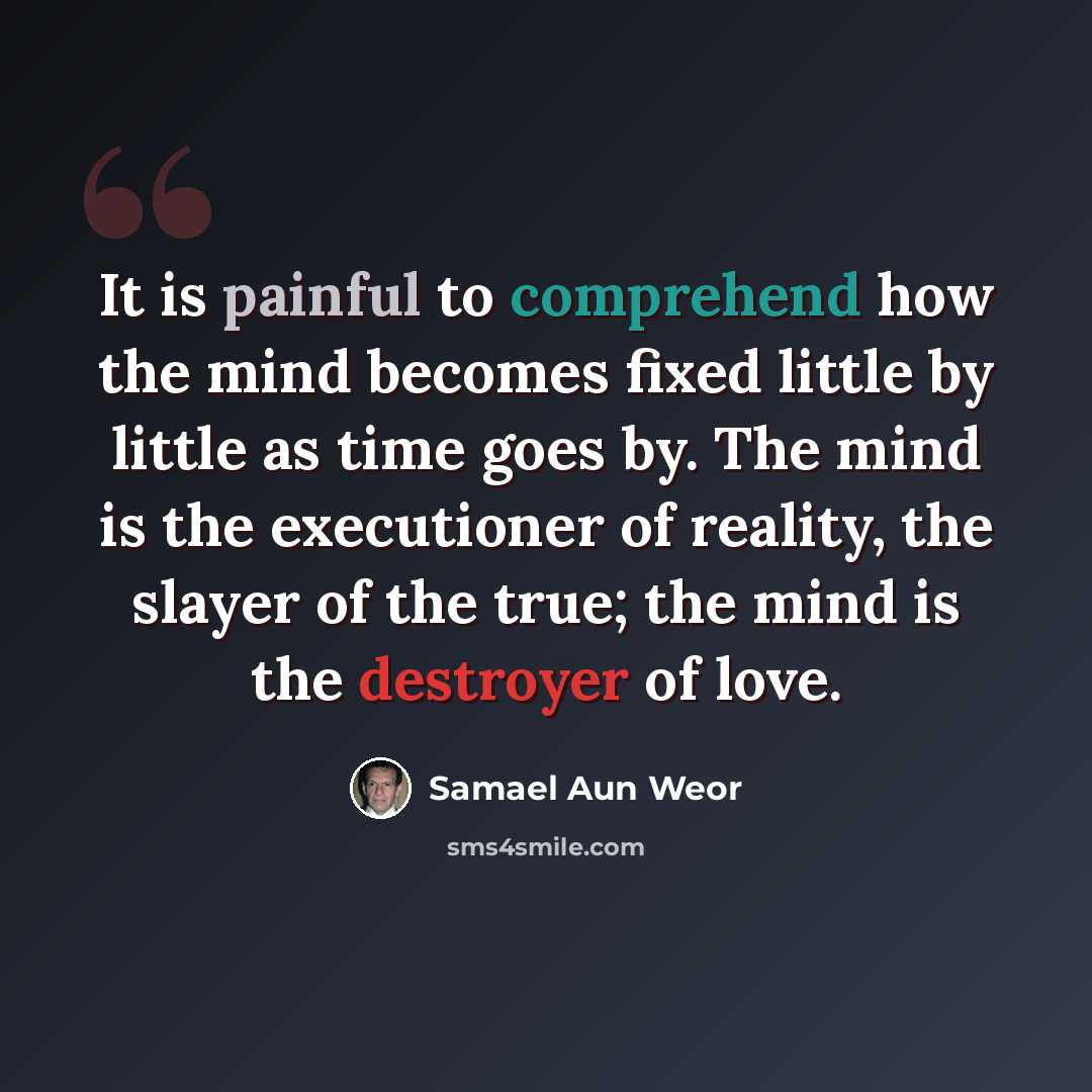 “It is painful to comprehend how the mind becomes fixed little by little as time goes by. The mind is the executioner of reality, the slayer of the true; the mind is the destroyer of love.” quote by Samael Aun Weor