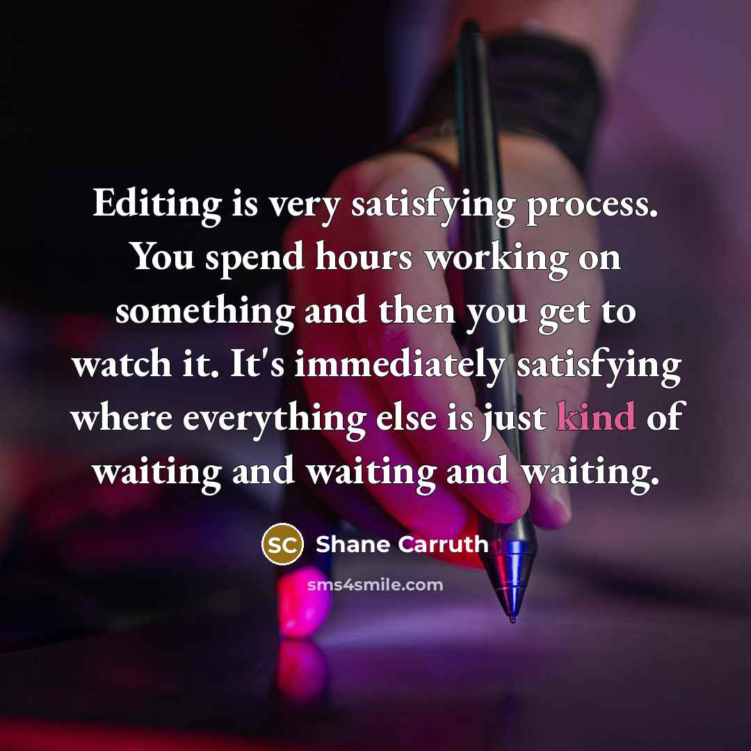 “Editing is very satisfying process. You spend hours working on something and then you get to watch it. It's immediately satisfying where everything else is just kind of waiting and waiting and waiting.” quote by Shane Carruth