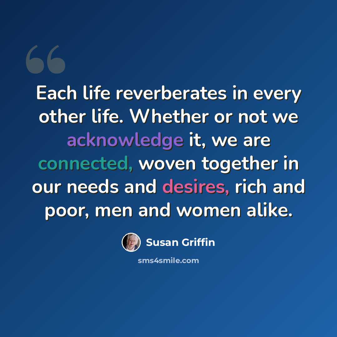 “Each life reverberates in every other life. Whether or not we acknowledge it, we are connected, woven together in our needs and desires, rich and poor, men and women alike.” quote by Susan Griffin
