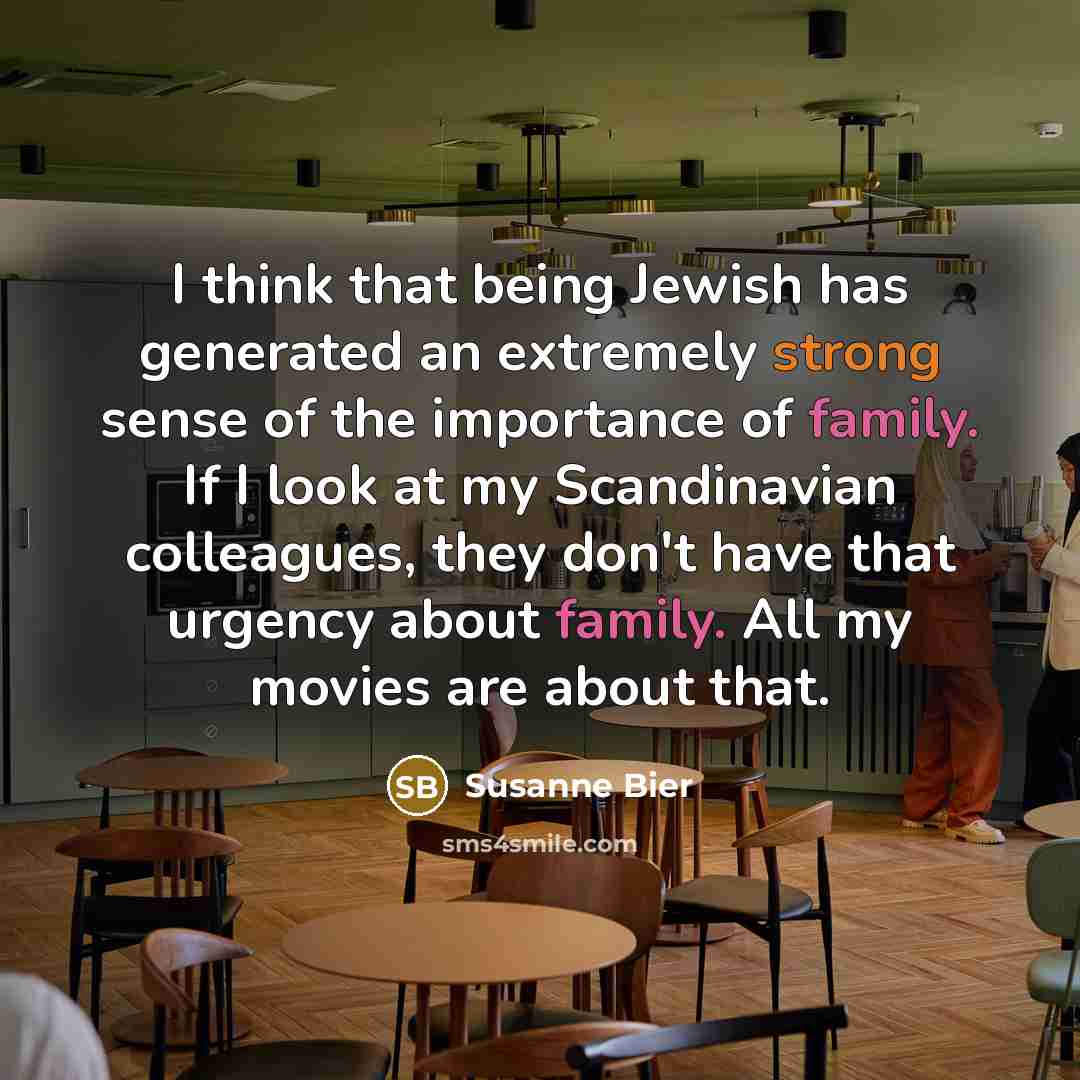 “I think that being Jewish has generated an extremely strong sense of the importance of family. If I look at my Scandinavian colleagues, they don't have that urgency about family. All my movies are about that.” quote by Susanne Bier