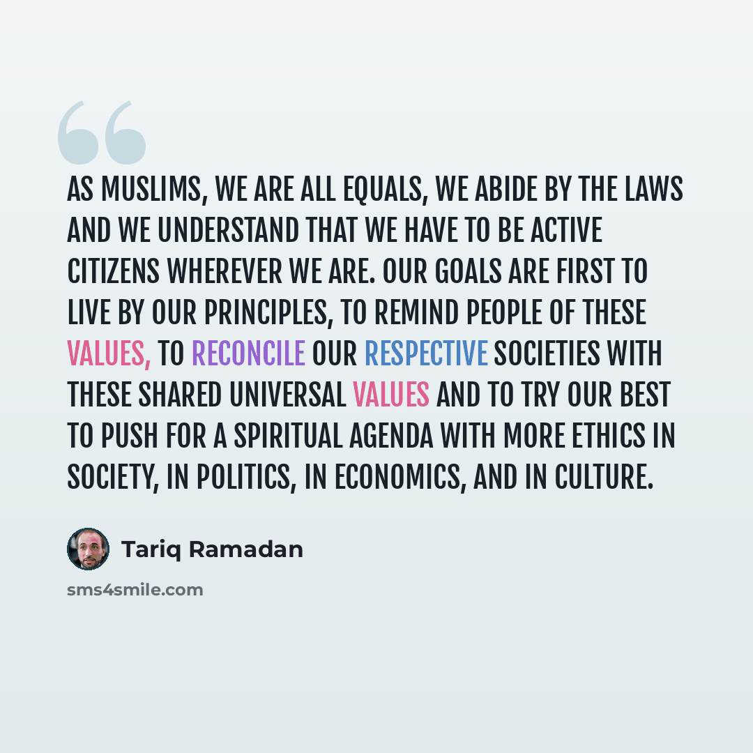 “As Muslims, we are all equals, we abide by the laws and we understand that we have to be active citizens wherever we are. Our goals are first to live by our principles, to remind people of these values, to reconcile our respective societies with these shared universal values and to try our best to…” quote by Tariq Ramadan