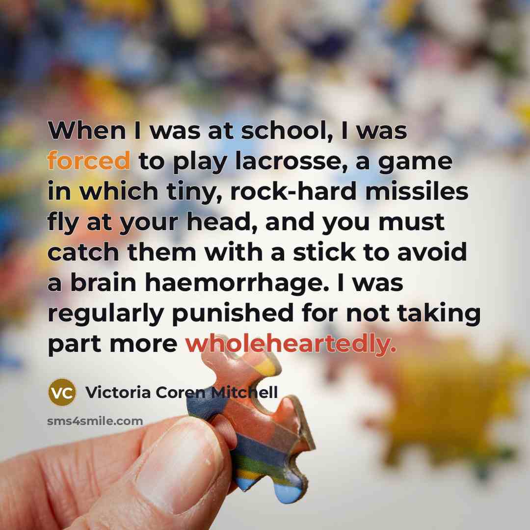 “When I was at school, I was forced to play lacrosse, a game in which tiny, rock-hard missiles fly at your head, and you must catch them with a stick to avoid a brain haemorrhage. I was regularly punished for not taking part more wholeheartedly.” quote by Victoria Coren Mitchell