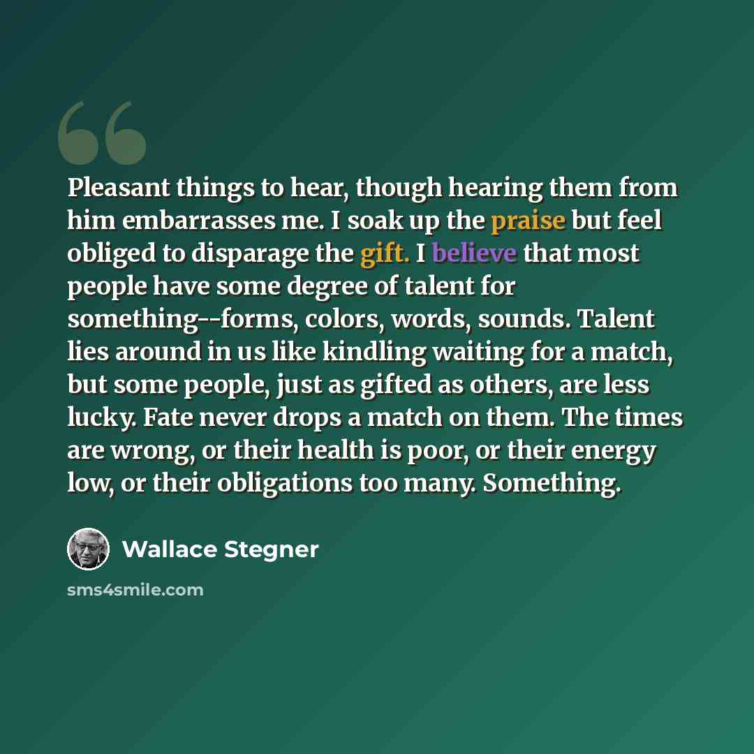 “Pleasant things to hear, though hearing them from him embarrasses me. I soak up the praise but feel obliged to disparage the gift. I believe that most people have some degree of talent for something--forms, colors, words, sounds. Talent lies around in us like kindling waiting for a match, but some…” quote by Wallace Stegner