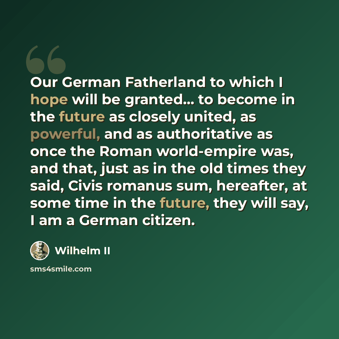 “Our German Fatherland to which I hope will be granted... to become in the future as closely united, as powerful, and as authoritative as once the Roman world-empire was, and that, just as in the old times they said, Civis romanus sum, hereafter, at some time in the future, they will say, I am a…” quote by Wilhelm II