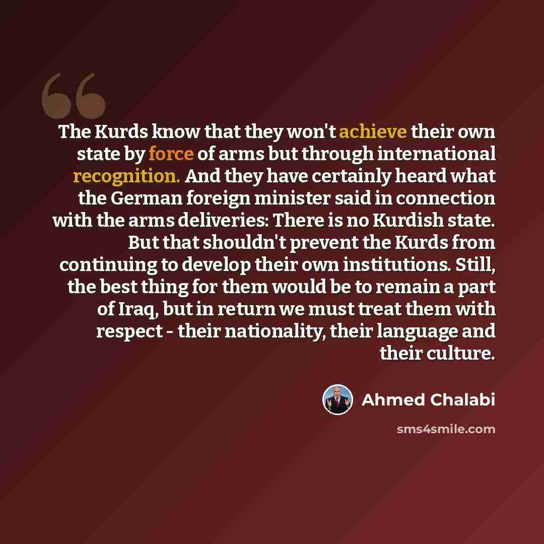 “The Kurds know that they won't achieve their own state by force of arms but through international recognition. And they have certainly heard what the German foreign minister said in connection with the arms deliveries: There is no Kurdish state. But that shouldn't prevent the Kurds from continuing…” quote by Ahmed Chalabi