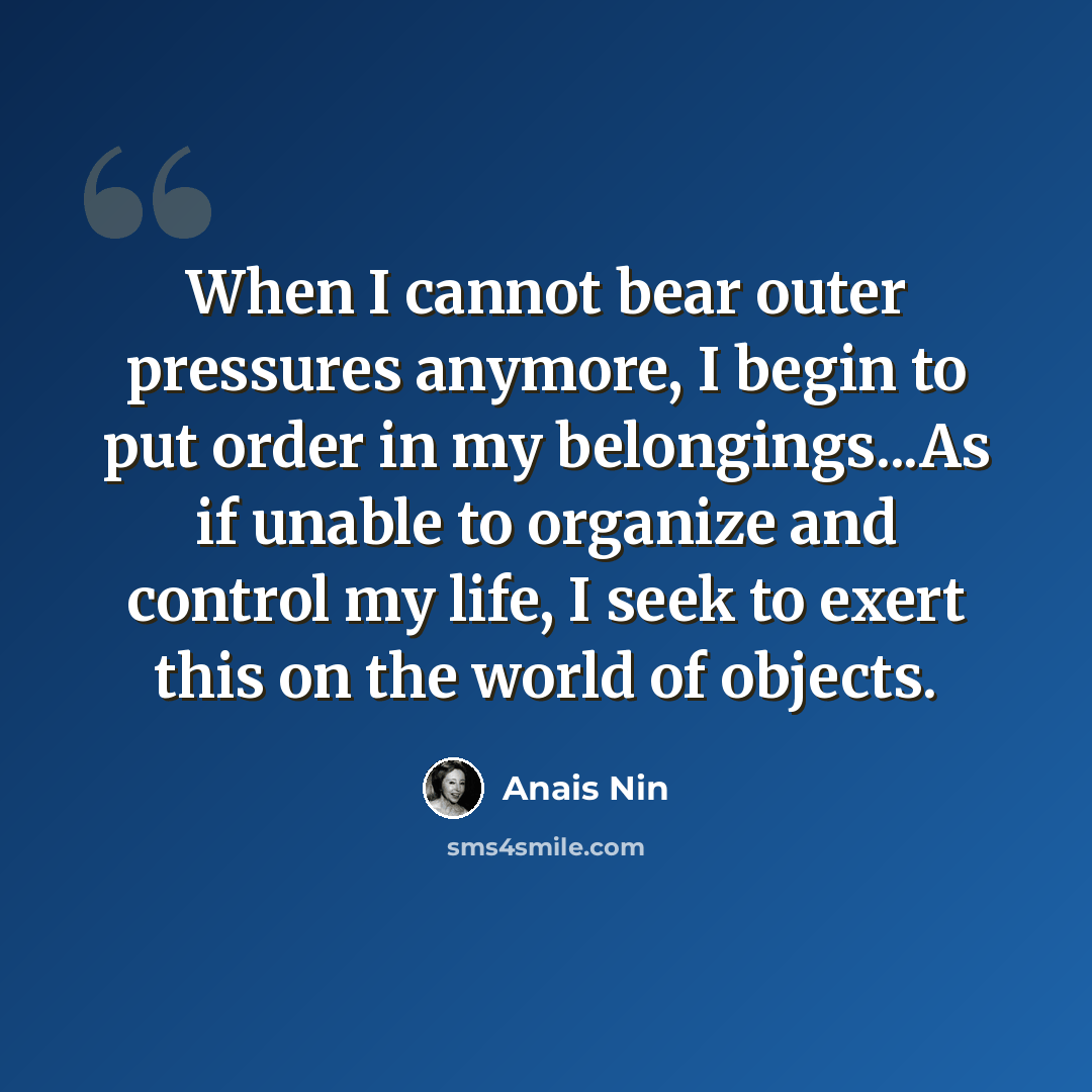 “When I cannot bear outer pressures anymore, I begin to put order in my belongings...As if unable to organize and control my life, I seek to exert this on the world of objects.” quote by Anais Nin