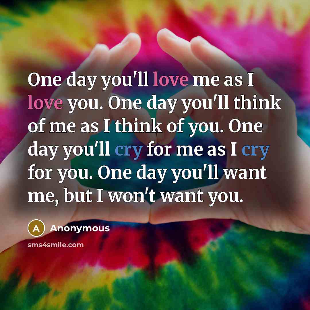 “One day you'll love me as I love you. One day you'll think of me as I think of you. One day you'll cry for me as I cry for you. One day you'll want me, but I won't want you.” quote by Anonymous