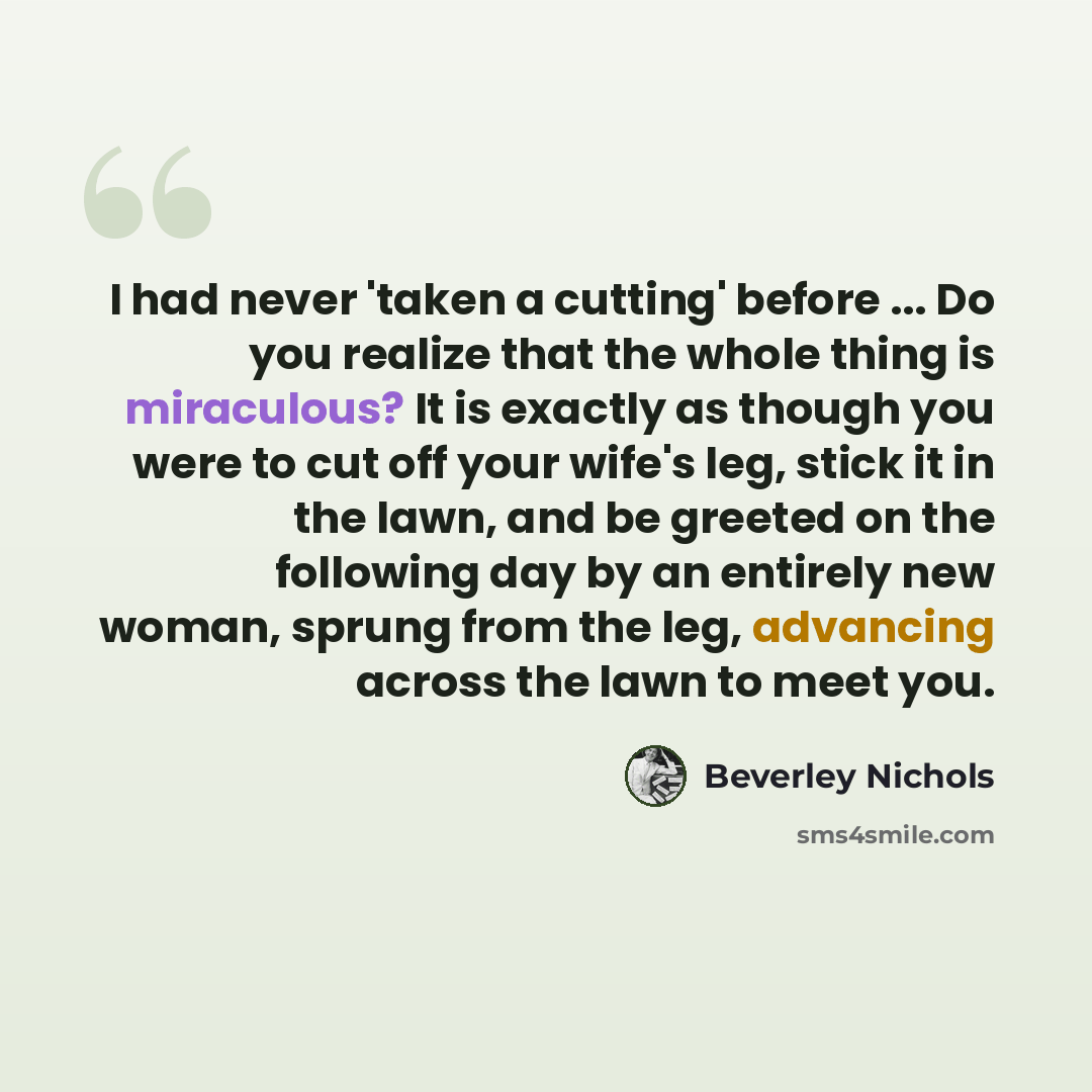“I had never 'taken a cutting' before ... Do you realize that the whole thing is miraculous? It is exactly as though you were to cut off your wife's leg, stick it in the lawn, and be greeted on the following day by an entirely new woman, sprung from the leg, advancing across the lawn to meet you.” quote by Beverley Nichols
