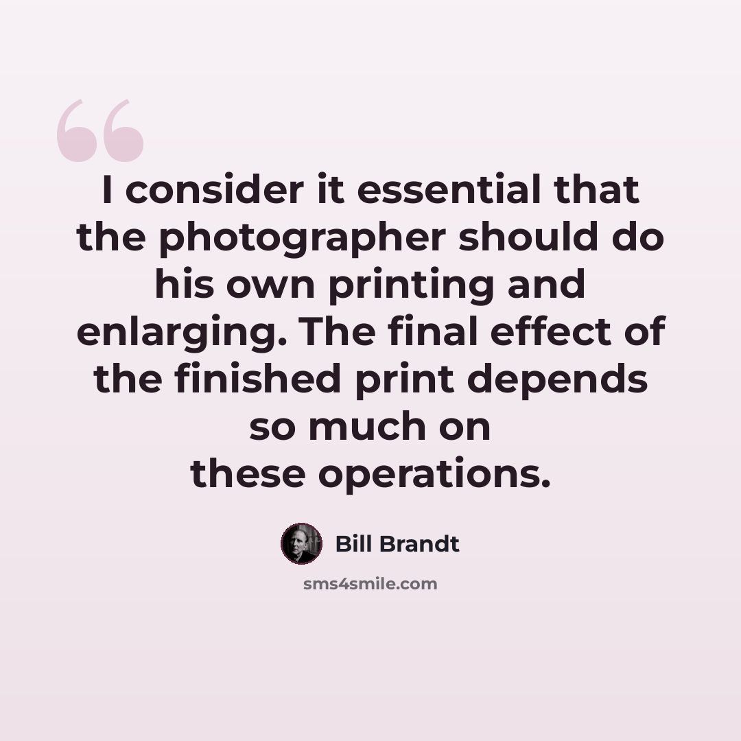 “I consider it essential that the photographer should do his own printing and enlarging. The final effect of the finished print depends so much on these operations.” quote by Bill Brandt