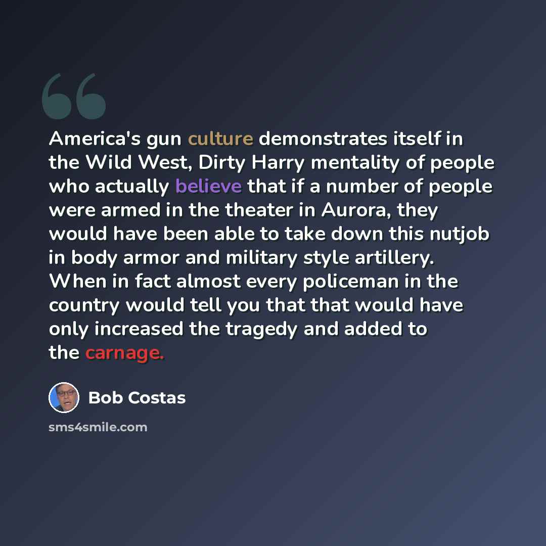 “America's gun culture demonstrates itself in the Wild West, Dirty Harry mentality of people who actually believe that if a number of people were armed in the theater in Aurora, they would have been able to take down this nutjob in body armor and military style artillery. When in fact almost every…” quote by Bob Costas