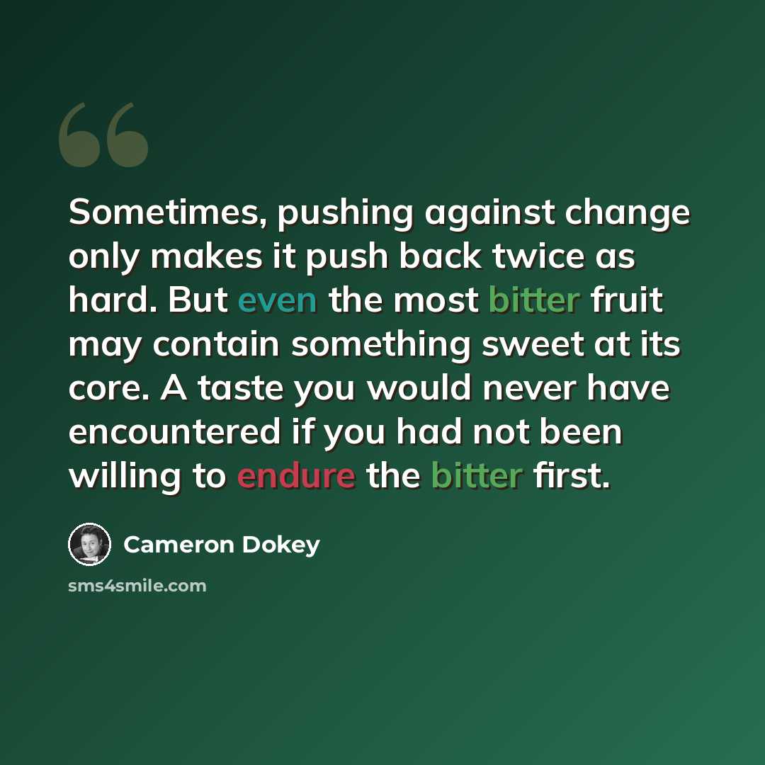 “Sometimes, pushing against change only makes it push back twice as hard. But even the most bitter fruit may contain something sweet at its core. A taste you would never have encountered if you had not been willing to endure the bitter first.” quote by Cameron Dokey