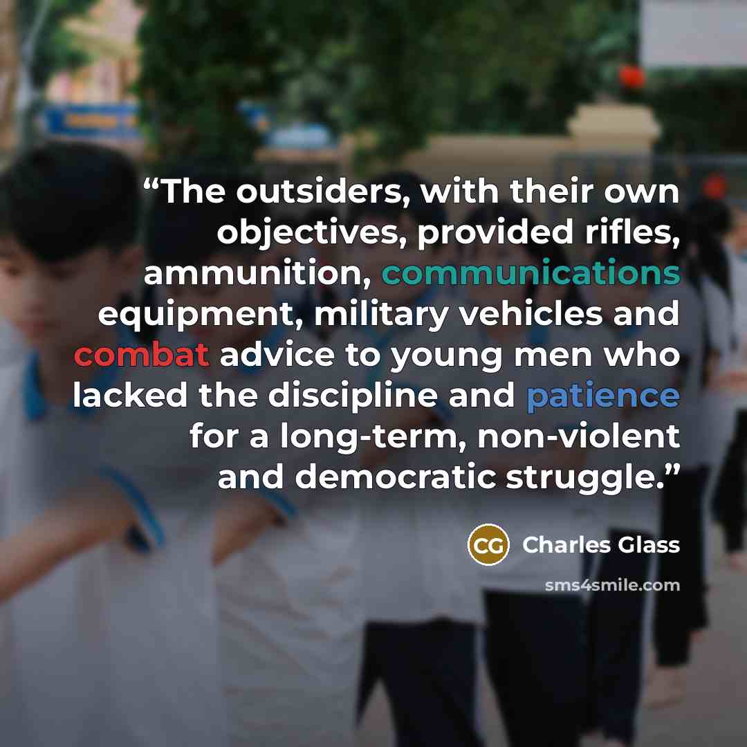 “The outsiders, with their own objectives, provided rifles, ammunition, communications equipment, military vehicles and combat advice to young men who lacked the discipline and patience for a long-term, non-violent and democratic struggle.” quote by Charles Glass