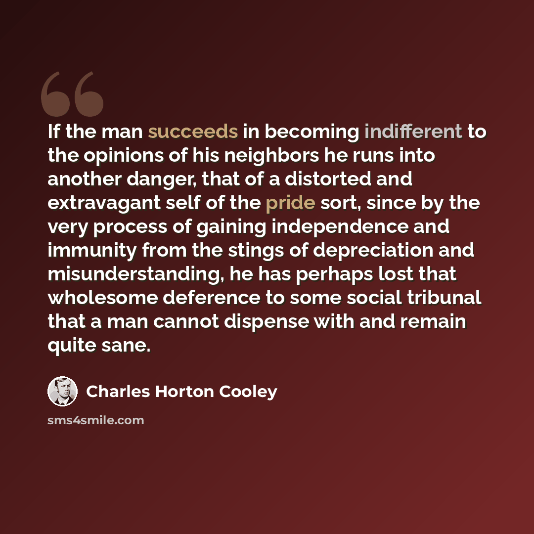“If the man succeeds in becoming indifferent to the opinions of his neighbors he runs into another danger, that of a distorted and extravagant self of the pride sort, since by the very process of gaining independence and immunity from the stings of depreciation and misunderstanding, he has perhaps…” quote by Charles Horton Cooley