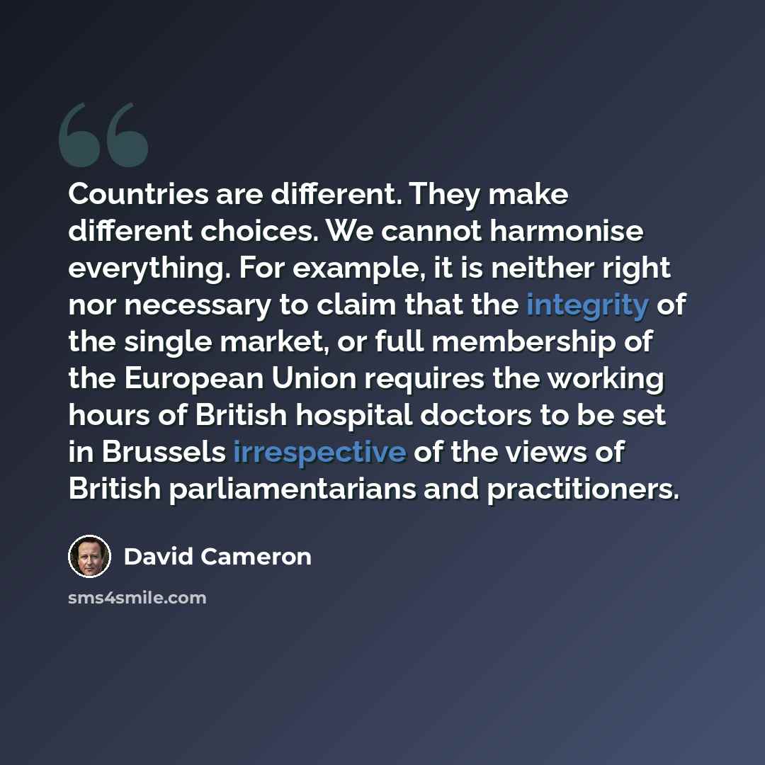 “Countries are different. They make different choices. We cannot harmonise everything. For example, it is neither right nor necessary to claim that the integrity of the single market, or full membership of the European Union requires the working hours of British hospital doctors to be set in…” quote by David Cameron