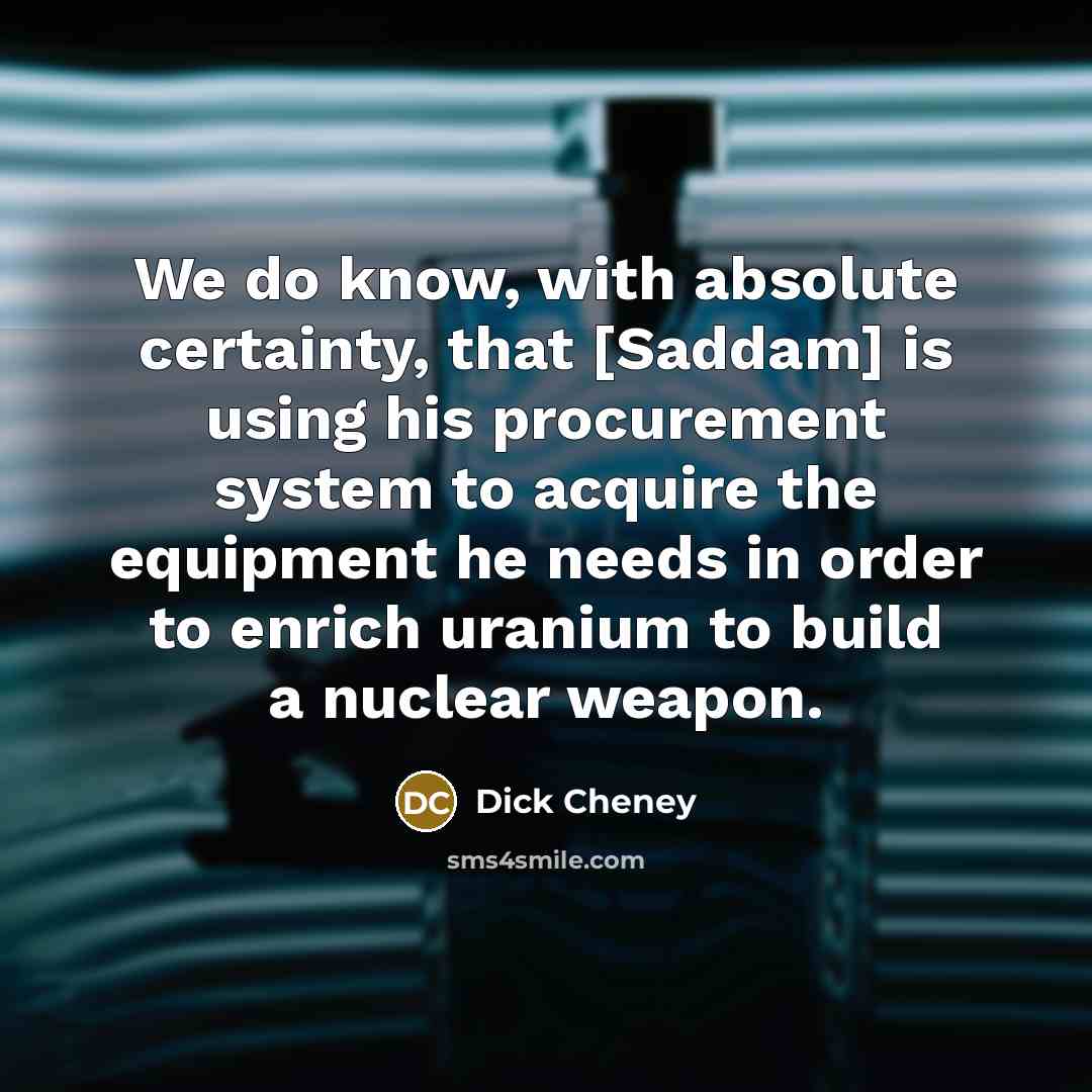 “We do know, with absolute certainty, that [Saddam] is using his procurement system to acquire the equipment he needs in order to enrich uranium to build a nuclear weapon.” quote by Dick Cheney